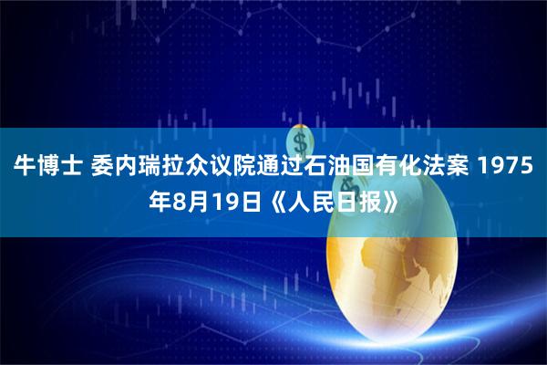 牛博士 委内瑞拉众议院通过石油国有化法案 1975年8月19日《人民日报》