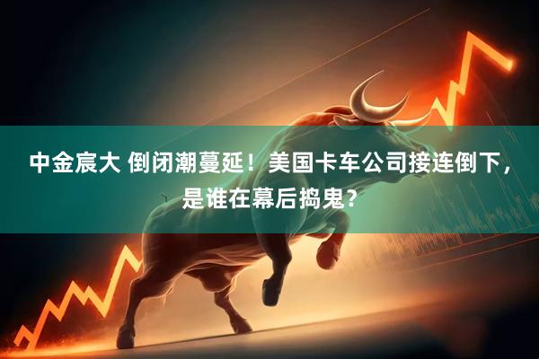 中金宸大 倒闭潮蔓延！美国卡车公司接连倒下，是谁在幕后捣鬼？