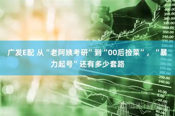 广发E配 从“老阿姨考研”到“00后捡菜”，“暴力起号”还有多少套路