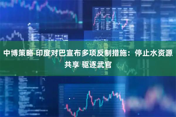 中博策略 印度对巴宣布多项反制措施：停止水资源共享 驱逐武官