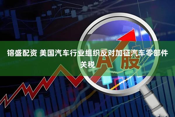 镕盛配资 美国汽车行业组织反对加征汽车零部件关税