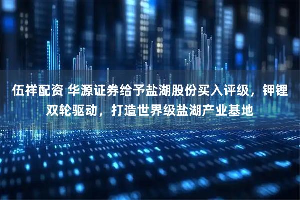 伍祥配资 华源证券给予盐湖股份买入评级，钾锂双轮驱动，打造世界级盐湖产业基地