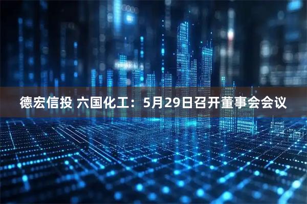 德宏信投 六国化工：5月29日召开董事会会议
