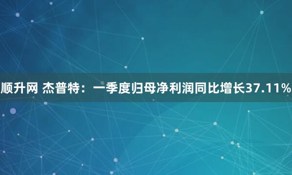 顺升网 杰普特：一季度归母净利润同比增长37.11%