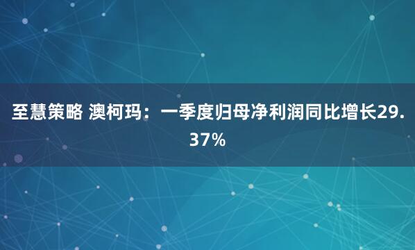 至慧策略 澳柯玛：一季度归母净利润同比增长29.37%