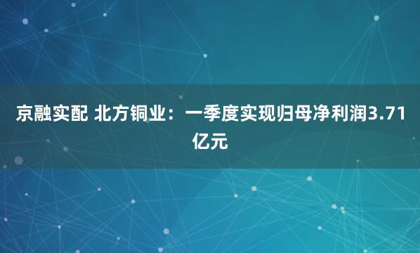 京融实配 北方铜业：一季度实现归母净利润3.71亿元