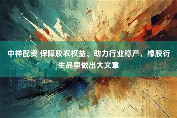中祥配资 保障胶农权益、助力行业稳产，橡胶衍生品里做出大文章