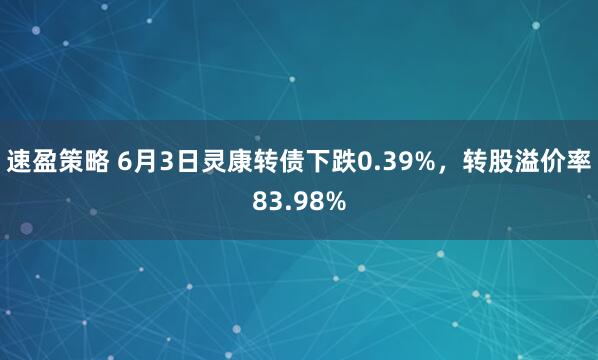 速盈策略 6月3日灵康转债下跌0.39%，转股溢价率83.98%