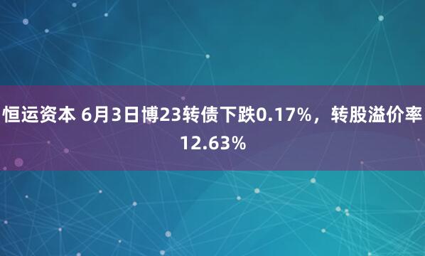 恒运资本 6月3日博23转债下跌0.17%，转股溢价率12.63%