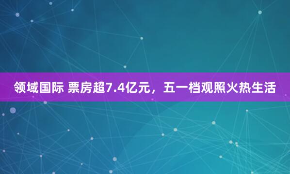 领域国际 票房超7.4亿元，五一档观照火热生活