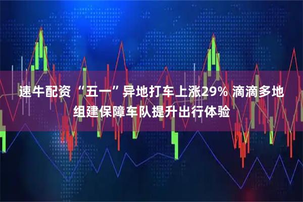 速牛配资 “五一”异地打车上涨29% 滴滴多地组建保障车队提升出行体验