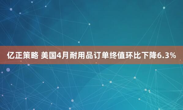 亿正策略 美国4月耐用品订单终值环比下降6.3%