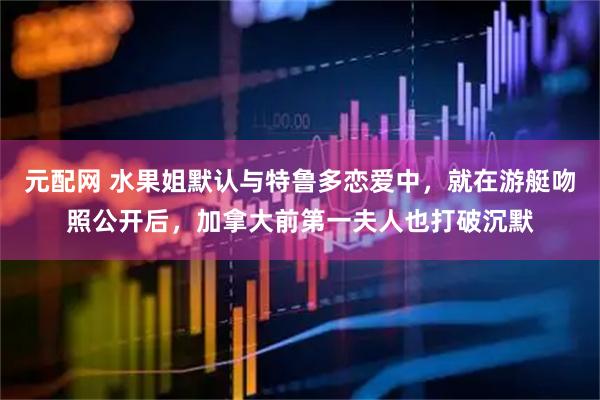 元配网 水果姐默认与特鲁多恋爱中,就在游艇吻照公开后,加拿大前第一夫人也打破沉默