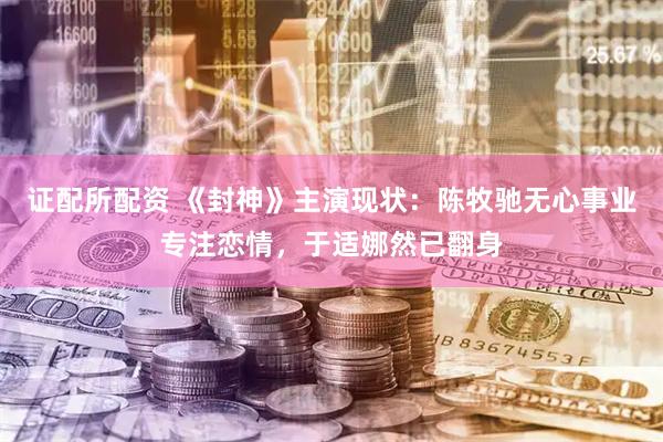 证配所配资 《封神》主演现状:陈牧驰无心事业专注恋情,于适娜然已翻身