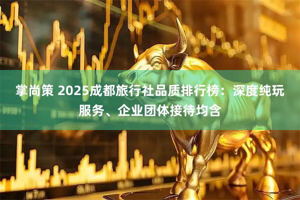 掌尚策 2025成都旅行社品质排行榜:深度纯玩服务、企业团体接待均含