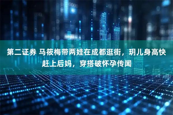 第二证券 马筱梅带两娃在成都逛街,玥儿身高快赶上后妈,穿搭破怀孕传闻