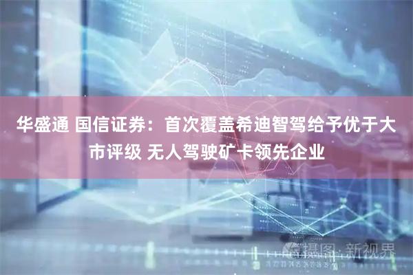 华盛通 国信证券：首次覆盖希迪智驾给予优于大市评级 无人驾驶矿卡领先企业