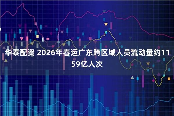 华泰配资 2026年春运广东跨区域人员流动量约1159亿人次