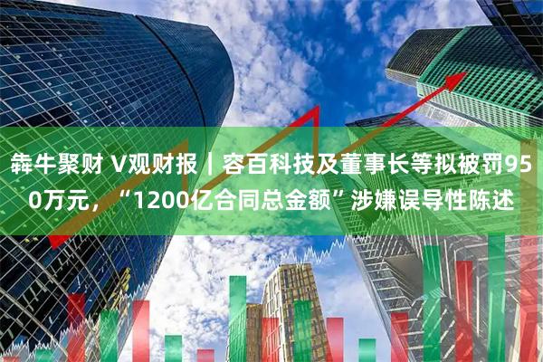 犇牛聚财 V观财报｜容百科技及董事长等拟被罚950万元，“1200亿合同总金额”涉嫌误导性陈述