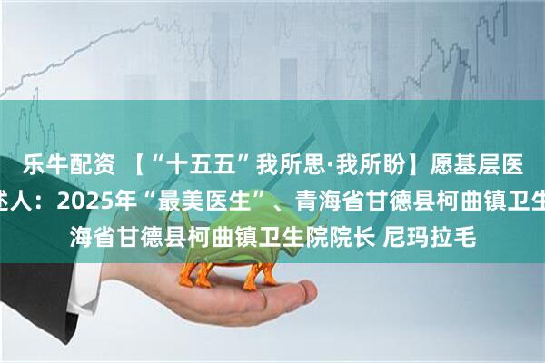 乐牛配资 【“十五五”我所思·我所盼】愿基层医疗服务更完善讲述人：2025年“最美医生”、青海省甘德县柯曲镇卫生院院长 尼玛拉毛