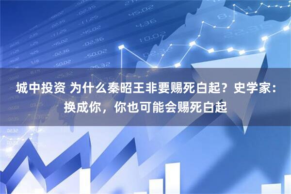 城中投资 为什么秦昭王非要赐死白起？史学家：换成你，你也可能会赐死白起