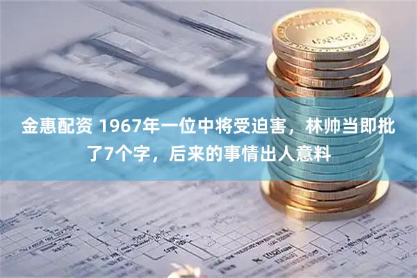 金惠配资 1967年一位中将受迫害，林帅当即批了7个字，后来的事情出人意料