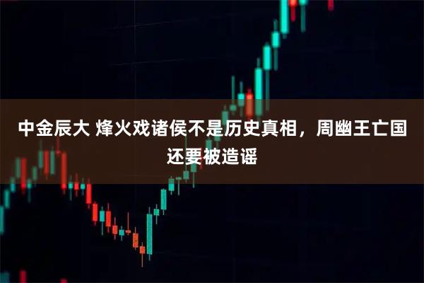 中金辰大 烽火戏诸侯不是历史真相，周幽王亡国还要被造谣