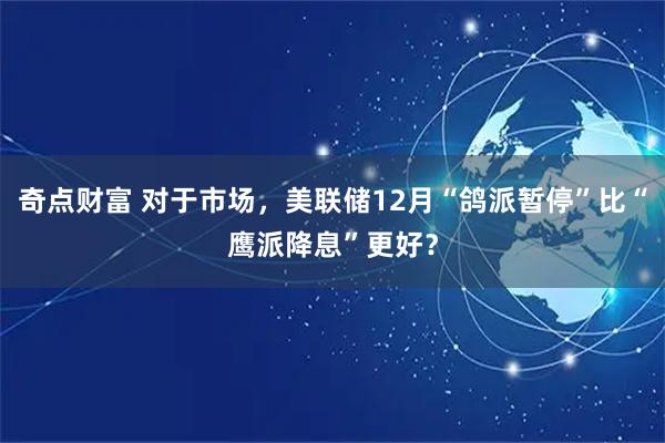 奇点财富 对于市场,美联储12月“鸽派暂停”比“鹰派降息”更好?