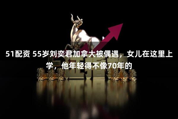 51配资 55岁刘奕君加拿大被偶遇,女儿在这里上学,他年轻得不像70年的