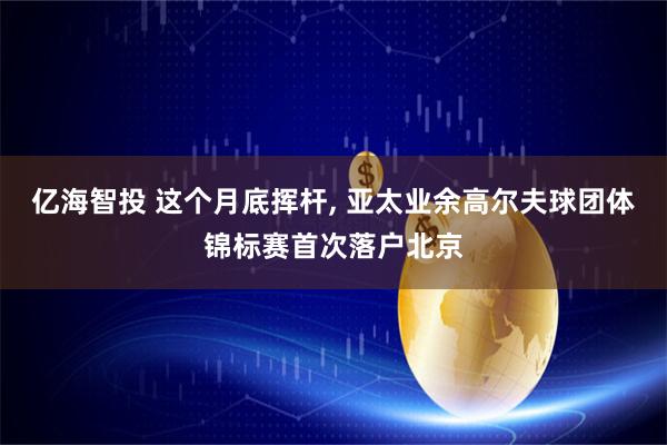 亿海智投 这个月底挥杆, 亚太业余高尔夫球团体锦标赛首次落户北京