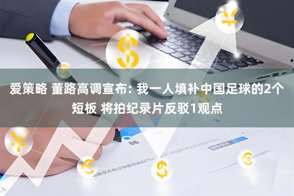 爱策略 董路高调宣布: 我一人填补中国足球的2个短板 将拍纪录片反驳1观点