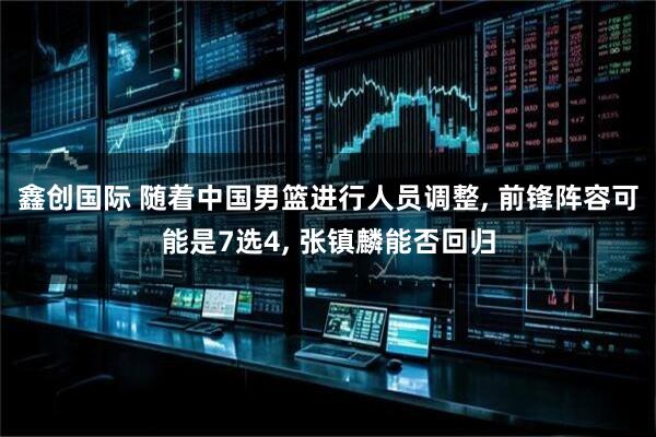 鑫创国际 随着中国男篮进行人员调整, 前锋阵容可能是7选4, 张镇麟能否回归