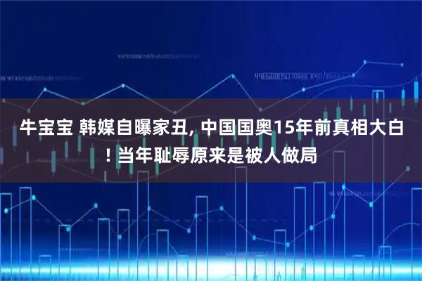牛宝宝 韩媒自曝家丑, 中国国奥15年前真相大白! 当年耻辱原来是被人做局