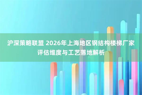 沪深策略联盟 2026年上海地区钢结构楼梯厂家评估维度与工艺落地解析
